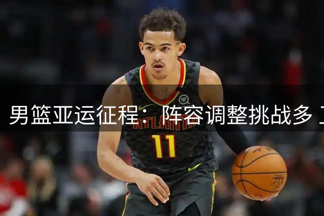 男篮亚运征程：阵容调整挑战多 卫冕之路阻碍重重